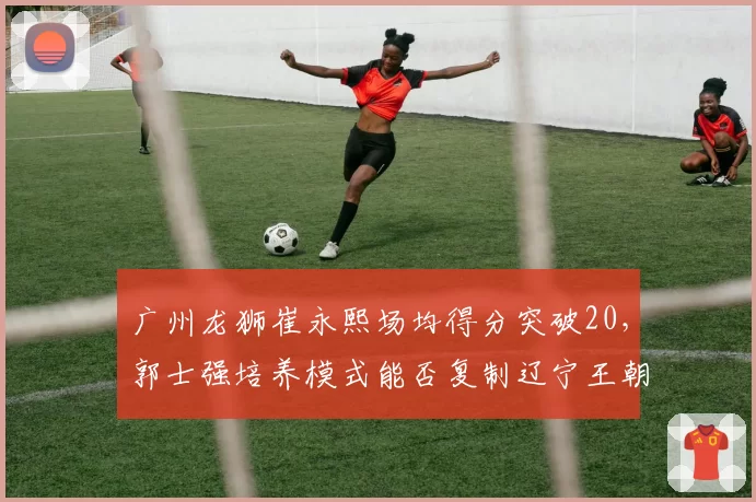 广州龙狮崔永熙场均得分突破20，郭士强培养模式能否复制辽宁王朝？__br_