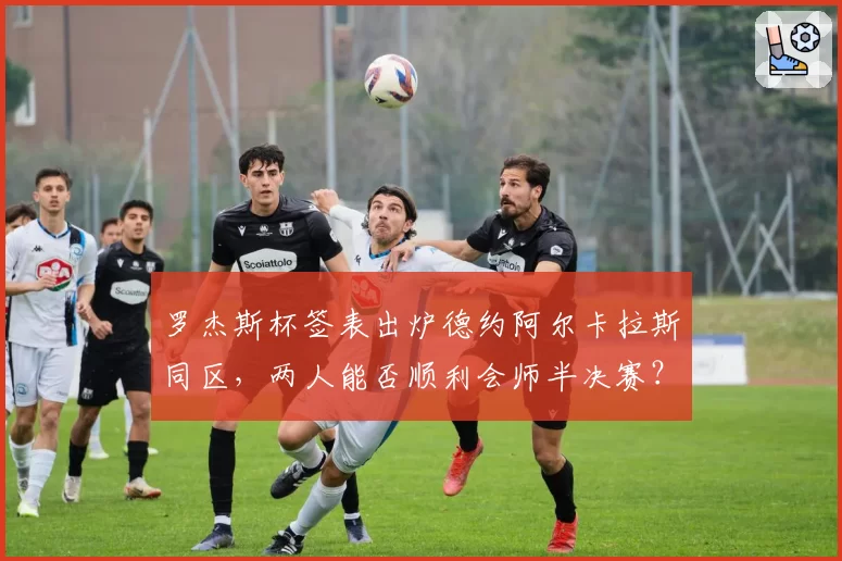 罗杰斯杯签表出炉德约阿尔卡拉斯同区，两人能否顺利会师半决赛？