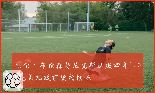 杰伦·布伦森与尼克斯达成四年1.56亿美元提前续约协议