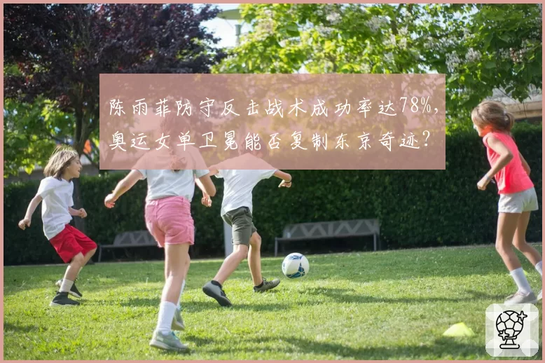 陈雨菲防守反击战术成功率达78%，奥运女单卫冕能否复制东京奇迹？