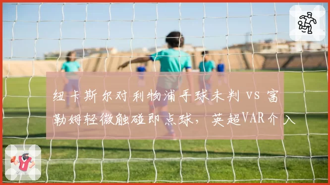 纽卡斯尔对利物浦手球未判 vs 富勒姆轻微触碰即点球，英超VAR介入门槛模糊