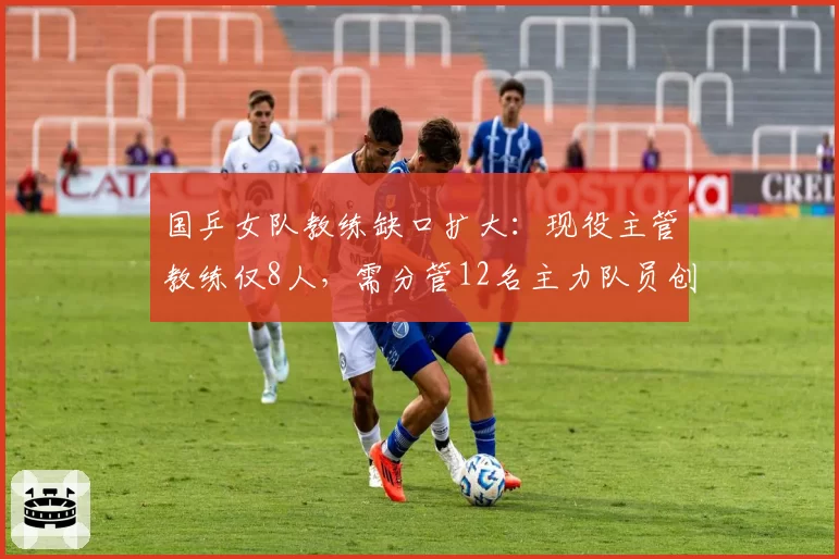 国乒女队教练缺口扩大：现役主管教练仅8人，需分管12名主力队员创纪录