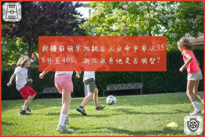 新疆截胡朱旭航后三分命中率从35%升至40%，浙江放弃他是否明智？