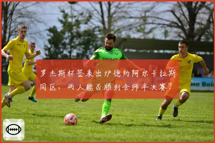 罗杰斯杯签表出炉德约阿尔卡拉斯同区,两人能否顺利会师半决赛?