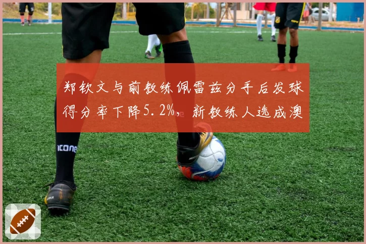 郑钦文与前教练佩雷兹分手后发球得分率下降5.2%，新教练人选成澳网关键变量
