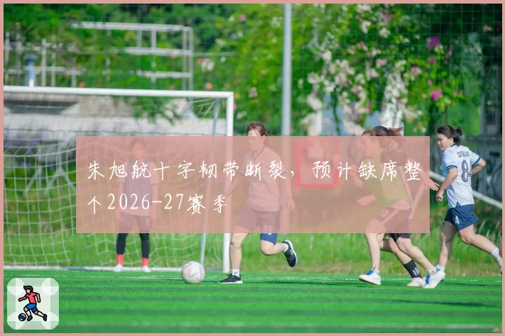 朱旭航十字韧带断裂，预计缺席整个2026-27赛季