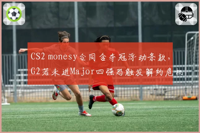 CS2 monesy合同含夺冠浮动条款，G2若未进Major四强恐触发解约危机