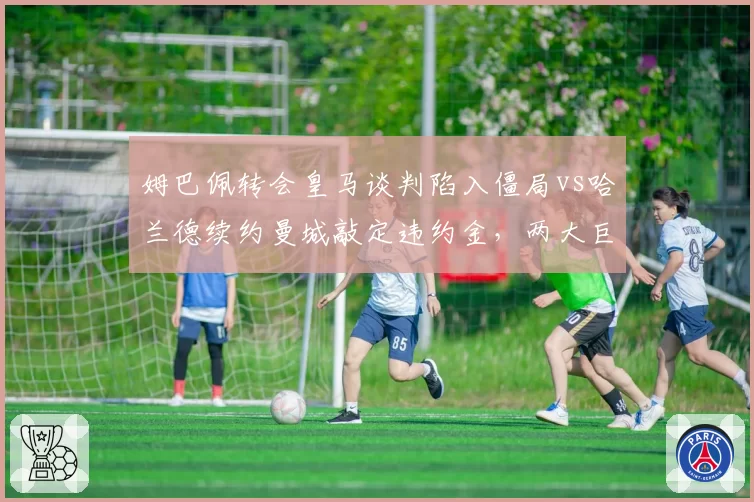 姆巴佩转会皇马谈判陷入僵局vs哈兰德续约曼城敲定违约金，两大巨星命运走向分化