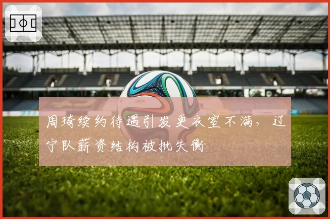 周琦续约待遇引发更衣室不满，辽宁队薪资结构被批失衡