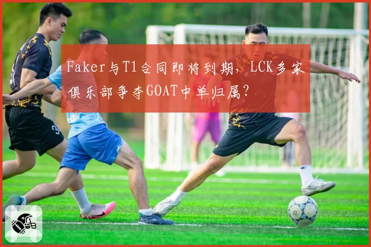 Faker与T1合同即将到期，LCK多家俱乐部争夺GOAT中单归属？