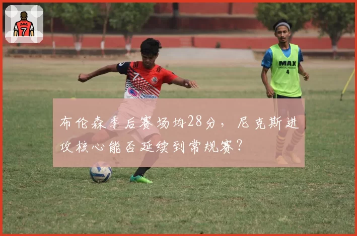 布伦森季后赛场均28分,尼克斯进攻核心能否延续到常规赛?