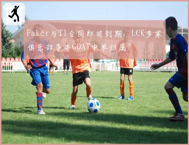 Faker与T1合同即将到期，LCK多家俱乐部争夺GOAT中单归属？