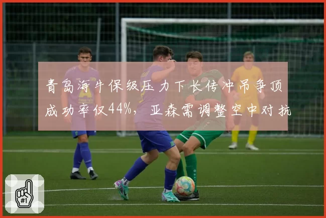 青岛海牛保级压力下长传冲吊争顶成功率仅44%，亚森需调整空中对抗策略。