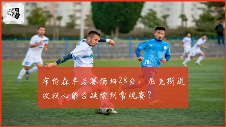 布伦森季后赛场均28分，尼克斯进攻核心能否延续到常规赛？