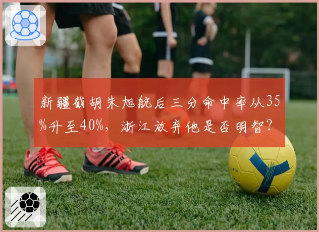 新疆截胡朱旭航后三分命中率从35%升至40%，浙江放弃他是否明智？
