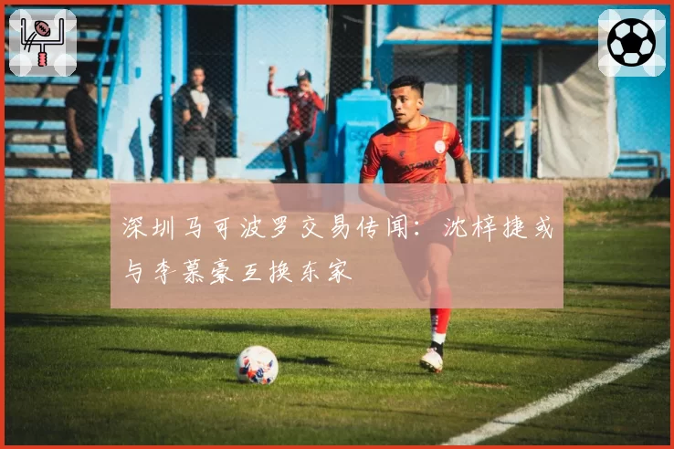 深圳马可波罗交易传闻：沈梓捷或与李慕豪互换东家
