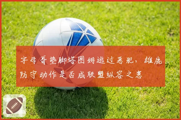 字母哥垫脚塔图姆逃过恶犯，雄鹿防守动作是否成联盟纵容之患