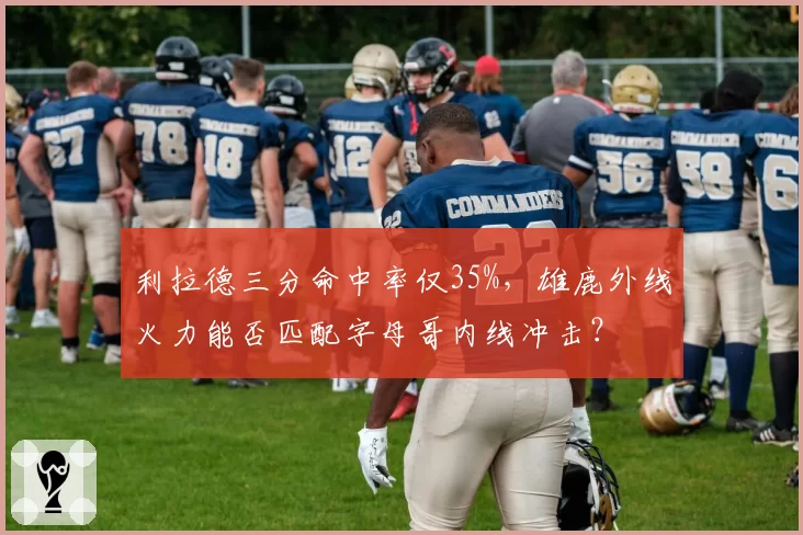 利拉德三分命中率仅35%，雄鹿外线火力能否匹配字母哥内线冲击？