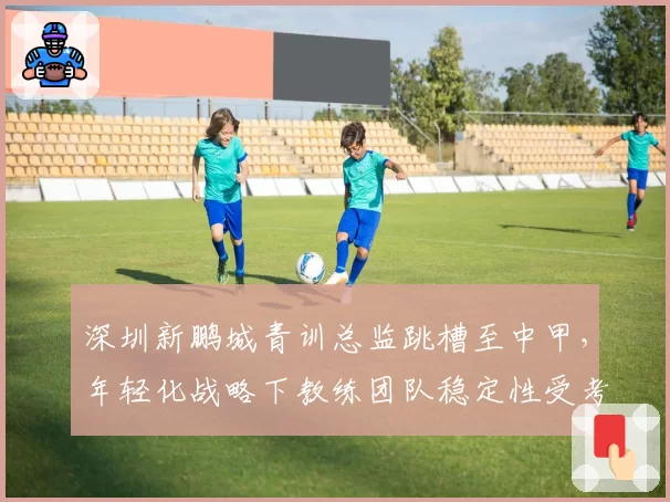 深圳新鹏城青训总监跳槽至中甲,年轻化战略下教练团队稳定性受考验