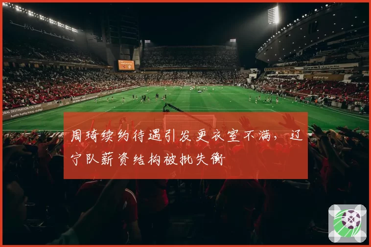 周琦续约待遇引发更衣室不满，辽宁队薪资结构被批失衡