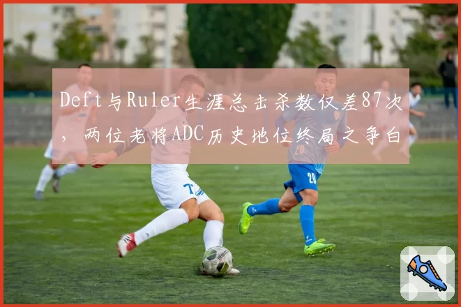 Deft与Ruler生涯总击杀数仅差87次，两位老将ADC历史地位终局之争白热化