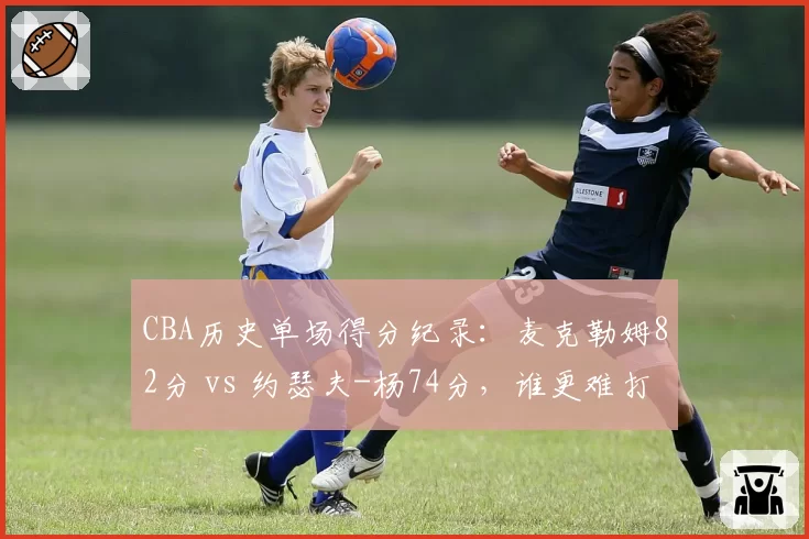 CBA历史单场得分纪录：麦克勒姆82分 vs 约瑟夫-杨74分，谁更难打破？