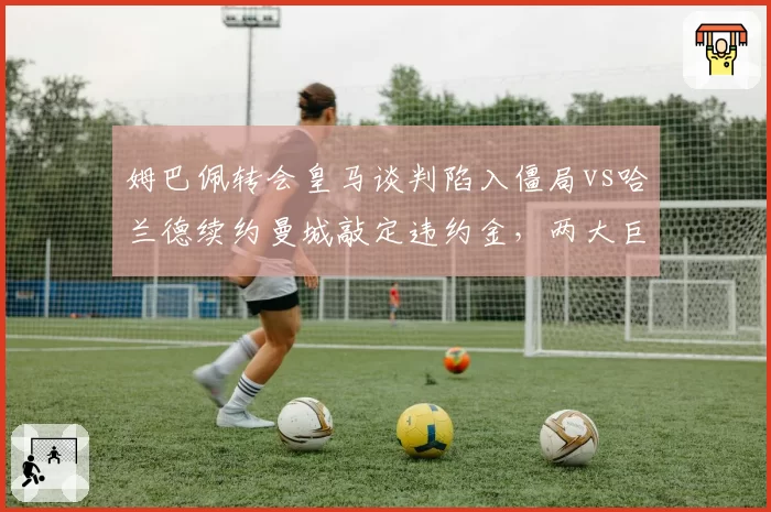 姆巴佩转会皇马谈判陷入僵局vs哈兰德续约曼城敲定违约金，两大巨星命运走向分化