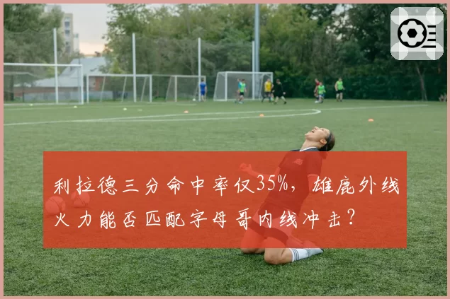 利拉德三分命中率仅35%，雄鹿外线火力能否匹配字母哥内线冲击？