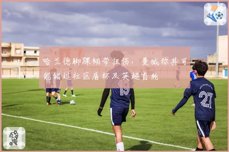 哈兰德脚踝韧带扭伤，曼城称其可能错过社区盾杯及英超首轮